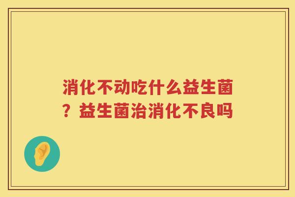 消化不动吃什么益生菌？益生菌治消化不良吗