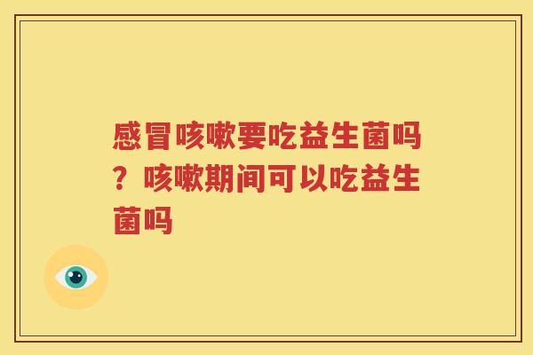 感冒咳嗽要吃益生菌吗？咳嗽期间可以吃益生菌吗