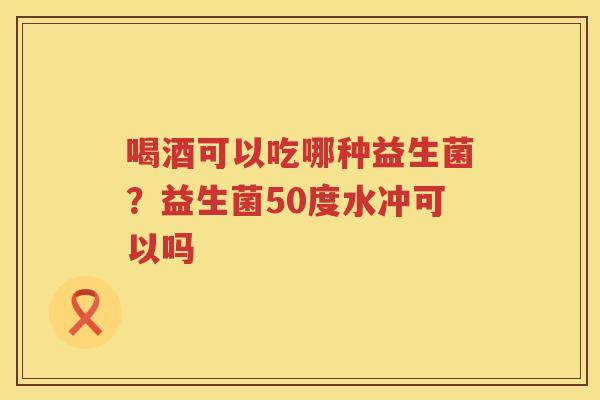 喝酒可以吃哪种益生菌？益生菌50度水冲可以吗