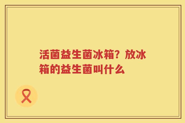 活菌益生菌冰箱？放冰箱的益生菌叫什么