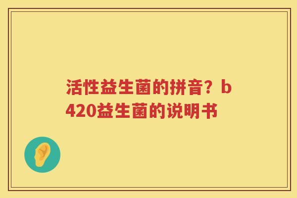 活性益生菌的拼音？b420益生菌的说明书
