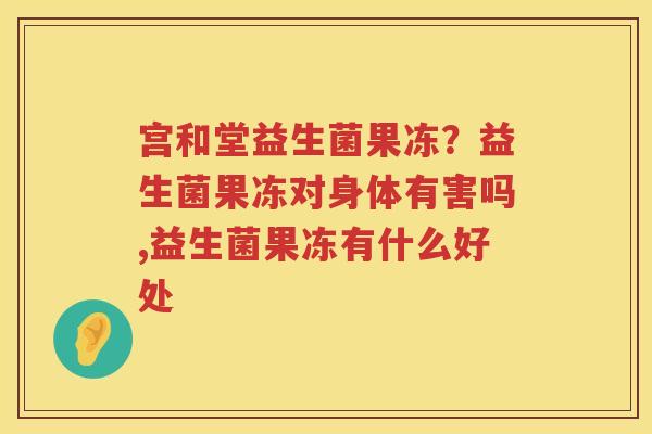 宫和堂益生菌果冻？益生菌果冻对身体有害吗,益生菌果冻有什么好处