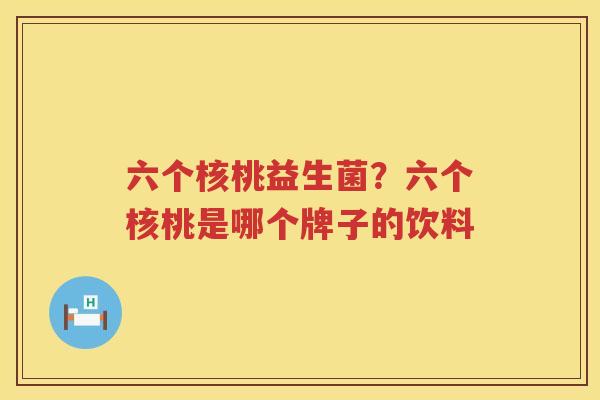 六个核桃益生菌？六个核桃是哪个牌子的饮料