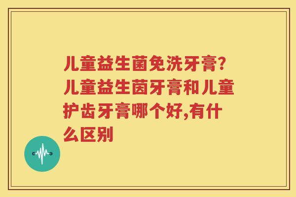 儿童益生菌免洗牙膏？儿童益生茵牙膏和儿童护齿牙膏哪个好,有什么区别