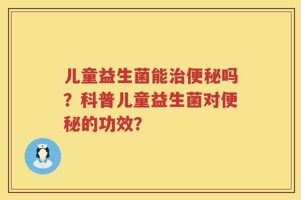 儿童益生菌能治便秘吗？科普儿童益生菌对便秘的功效？
