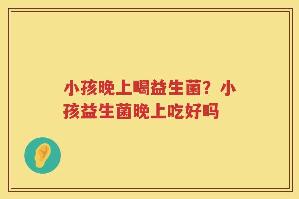 小孩晚上喝益生菌？小孩益生菌晚上吃好吗
