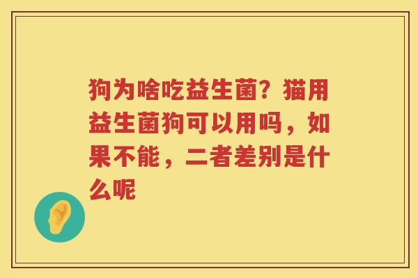 狗为啥吃益生菌？猫用益生菌狗可以用吗，如果不能，二者差别是什么呢