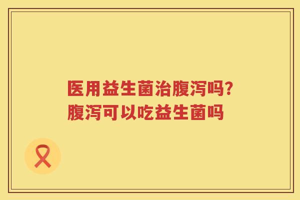 医用益生菌治腹泻吗？腹泻可以吃益生菌吗