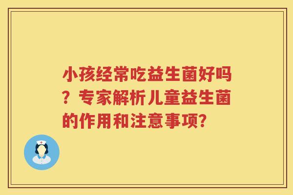 小孩经常吃益生菌好吗？专家解析儿童益生菌的作用和注意事项？