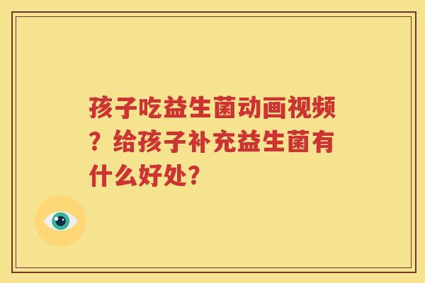 孩子吃益生菌动画视频？给孩子补充益生菌有什么好处？