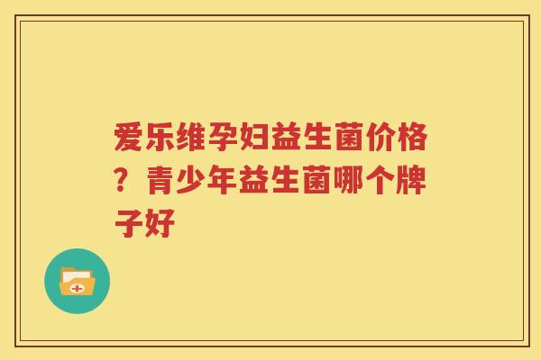 爱乐维孕妇益生菌价格？青少年益生菌哪个牌子好