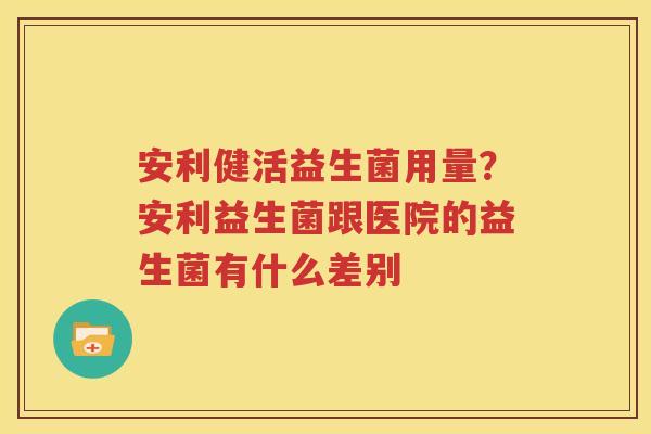 安利健活益生菌用量？安利益生菌跟医院的益生菌有什么差别