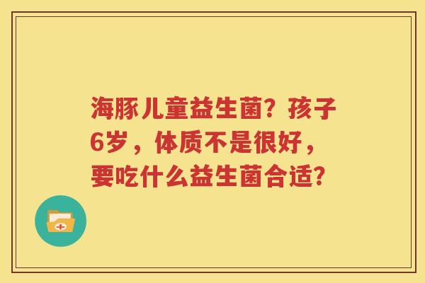 海豚儿童益生菌？孩子6岁，体质不是很好，要吃什么益生菌合适？