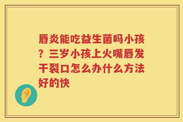 唇炎能吃益生菌吗小孩？三岁小孩上火嘴唇发干裂口怎么办什么方法好的快