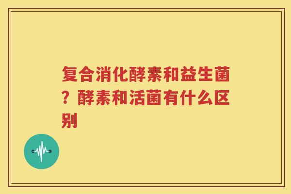 复合消化酵素和益生菌？酵素和活菌有什么区别