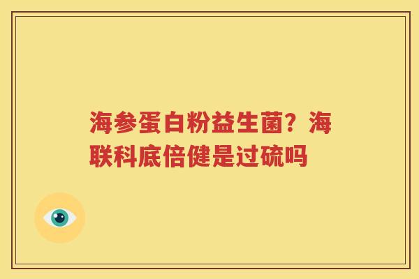 海参蛋白粉益生菌？海联科底倍健是过硫吗