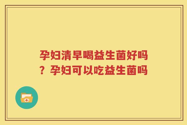孕妇清早喝益生菌好吗？孕妇可以吃益生菌吗