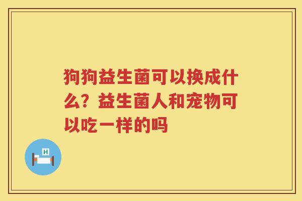 狗狗益生菌可以换成什么？益生菌人和宠物可以吃一样的吗