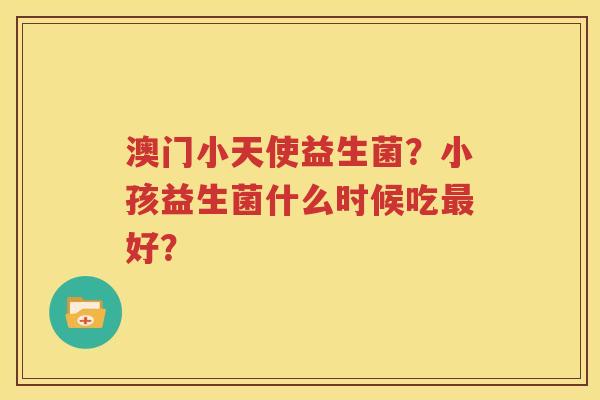 澳门小天使益生菌？小孩益生菌什么时候吃最好？