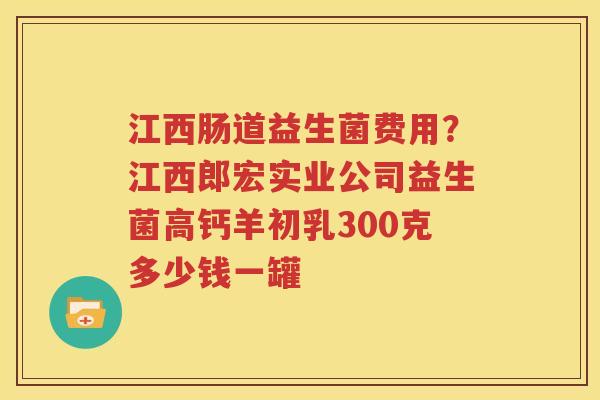江西肠道益生菌费用？江西郎宏实业公司益生菌高钙羊初乳300克多少钱一罐