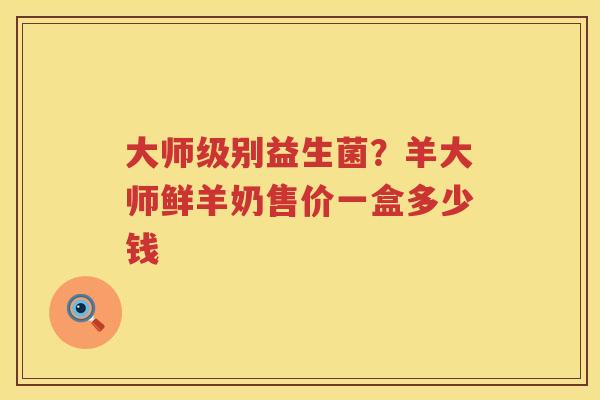 大师级别益生菌？羊大师鲜羊奶售价一盒多少钱