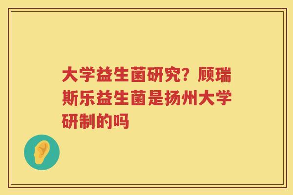 大学益生菌研究？顾瑞斯乐益生菌是扬州大学研制的吗