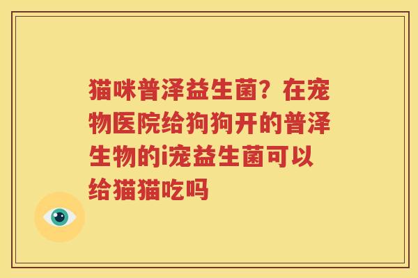 猫咪普泽益生菌？在宠物医院给狗狗开的普泽生物的i宠益生菌可以给猫猫吃吗