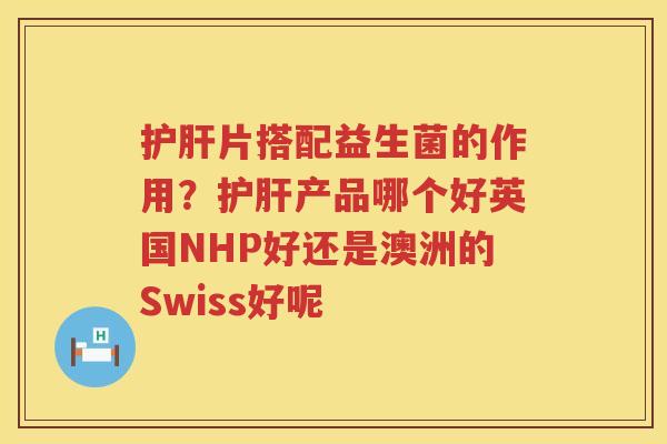 护肝片搭配益生菌的作用？护肝产品哪个好英国NHP好还是澳洲的Swiss好呢