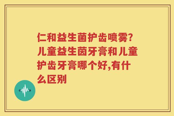 仁和益生菌护齿喷雾？儿童益生茵牙膏和儿童护齿牙膏哪个好,有什么区别