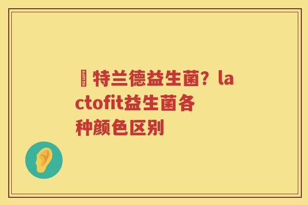 渃特兰德益生菌？lactofit益生菌各种颜色区别