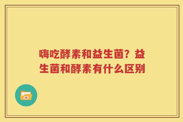 嗨吃酵素和益生菌？益生菌和酵素有什么区别