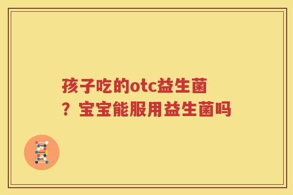 孩子吃的otc益生菌？宝宝能服用益生菌吗