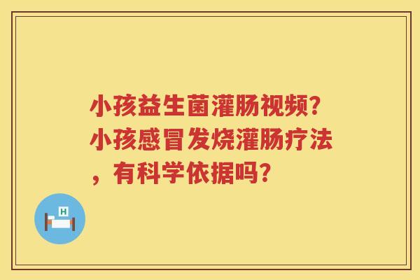 小孩益生菌灌肠视频？小孩感冒发烧灌肠疗法，有科学依据吗？
