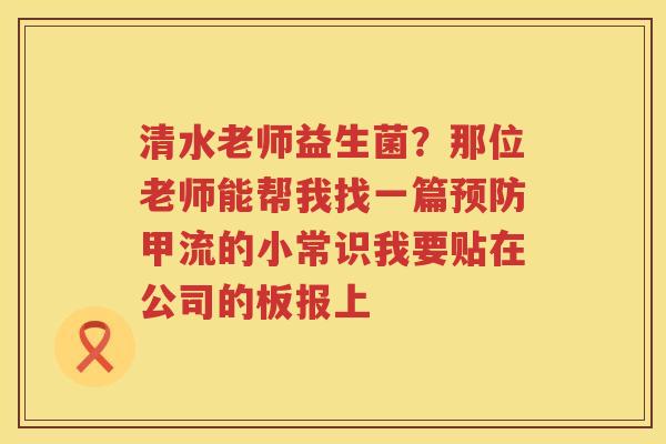 清水老师益生菌？那位老师能帮我找一篇预防甲流的小常识我要贴在公司的板报上