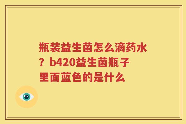 瓶装益生菌怎么滴药水？b420益生菌瓶子里面蓝色的是什么