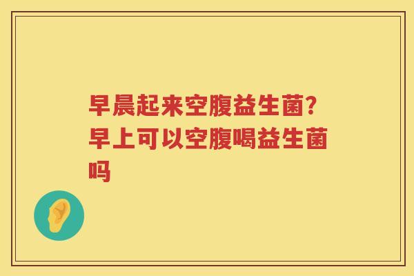 早晨起来空腹益生菌？早上可以空腹喝益生菌吗