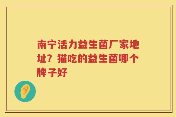 南宁活力益生菌厂家地址？猫吃的益生菌哪个牌子好