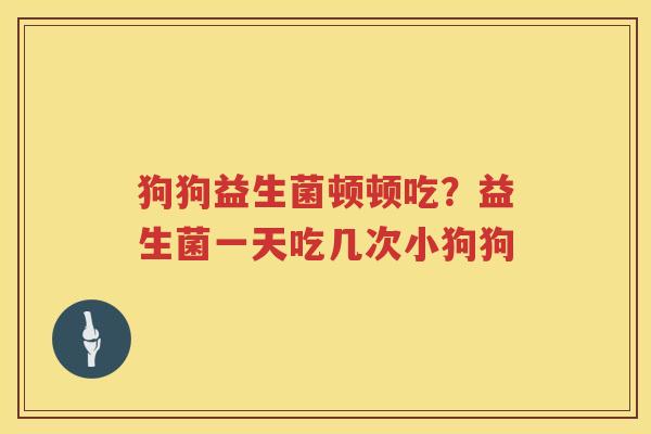 狗狗益生菌顿顿吃？益生菌一天吃几次小狗狗