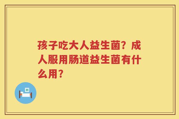 孩子吃大人益生菌？成人服用肠道益生菌有什么用？