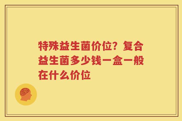 特殊益生菌价位？复合益生菌多少钱一盒一般在什么价位