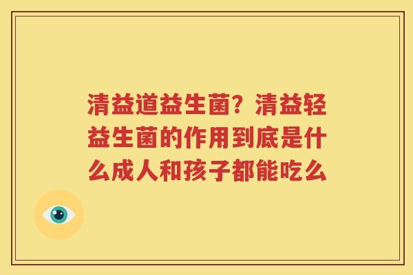 清益道益生菌？清益轻益生菌的作用到底是什么成人和孩子都能吃么