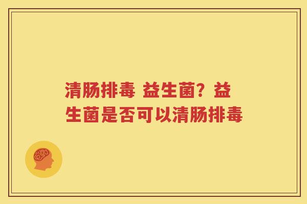 清肠排毒 益生菌？益生菌是否可以清肠排毒