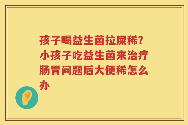 孩子喝益生菌拉屎稀？小孩子吃益生菌来治疗肠胃问题后大便稀怎么办