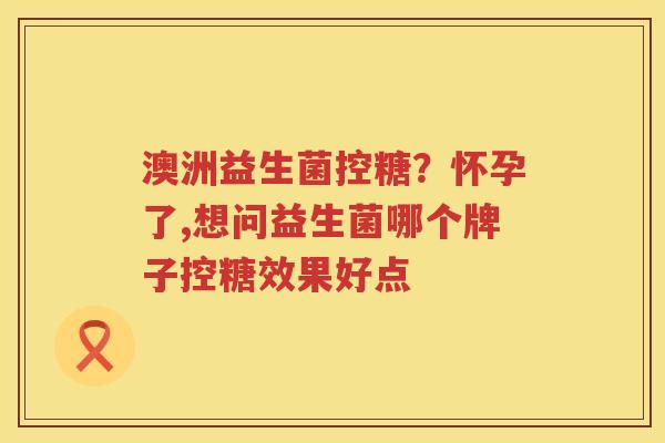 澳洲益生菌控糖？怀孕了,想问益生菌哪个牌子控糖效果好点