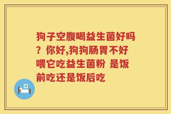 狗子空腹喝益生菌好吗？你好,狗狗肠胃不好喂它吃益生菌粉 是饭前吃还是饭后吃