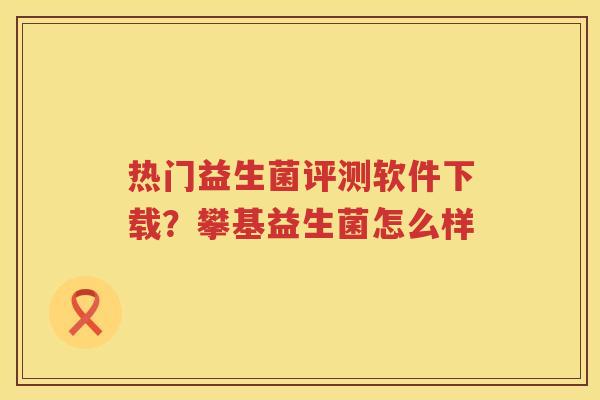 热门益生菌评测软件下载？攀基益生菌怎么样