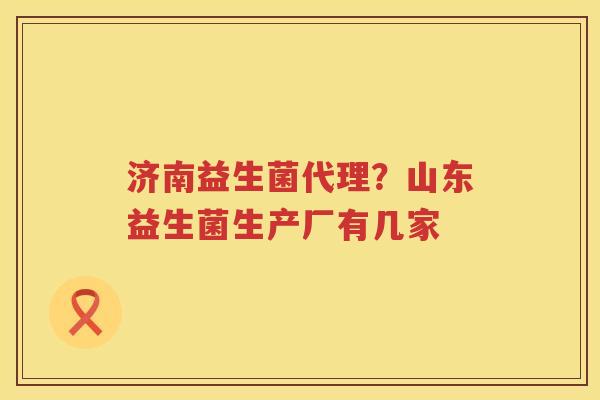 济南益生菌代理？山东益生菌生产厂有几家