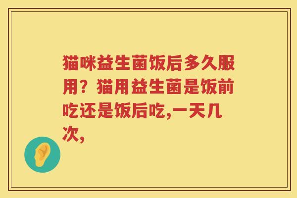 猫咪益生菌饭后多久服用？猫用益生菌是饭前吃还是饭后吃,一天几次,