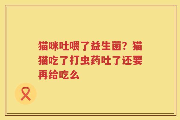 猫咪吐喂了益生菌？猫猫吃了打虫药吐了还要再给吃么