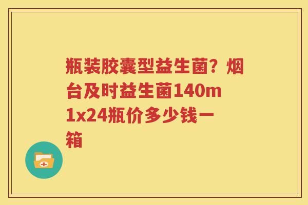 瓶装胶囊型益生菌？烟台及时益生菌140m1x24瓶价多少钱一箱